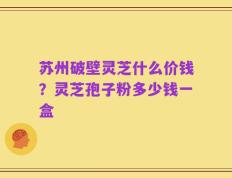 苏州破壁灵芝什么价钱？灵芝孢子粉多少钱一盒