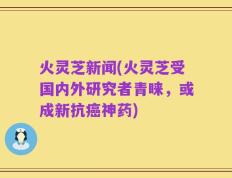 火灵芝新闻(火灵芝受国内外研究者青睐，或成新抗癌神药)