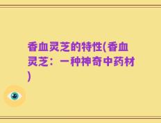 香血灵芝的特性(香血灵芝：一种神奇中药材)