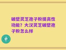 破壁灵芝孢子粉提高性功能？大汉灵芝破壁孢子粉怎么样