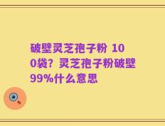破壁灵芝孢子粉 100袋？灵芝孢子粉破壁99%什么意思