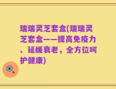 瑞瑞灵芝套盒(瑞瑞灵芝套盒——提高免疫力、延缓衰老，全方位呵护健康)