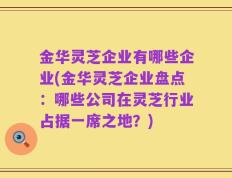 金华灵芝企业有哪些企业(金华灵芝企业盘点：哪些公司在灵芝行业占据一席之地？)