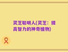 灵芝聪明人(灵芝：提高智力的神奇植物)