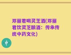 邓丽君喝灵芝酒(邓丽君饮灵芝酿酒：传承传统中药文化)