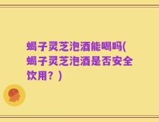 蝎子灵芝泡酒能喝吗(蝎子灵芝泡酒是否安全饮用？)
