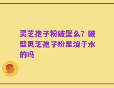 灵芝孢子粉破壁么？破壁灵芝孢子粉是溶于水的吗