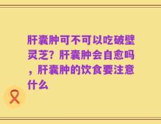肝囊肿可不可以吃破壁灵芝？肝囊肿会自愈吗，肝囊肿的饮食要注意什么