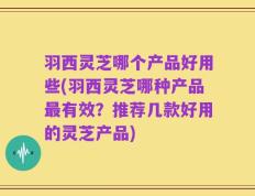 羽西灵芝哪个产品好用些(羽西灵芝哪种产品最有效？推荐几款好用的灵芝产品)