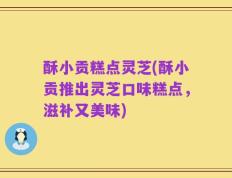 酥小贡糕点灵芝(酥小贡推出灵芝口味糕点，滋补又美味)