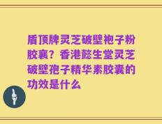 盾顶牌灵芝破壁袍子粉胶襄？香港懿生堂灵芝破壁孢子精华素胶囊的功效是什么