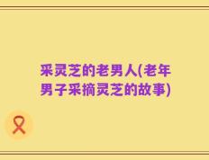 采灵芝的老男人(老年男子采摘灵芝的故事)
