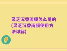 灵芝沉香面膜怎么用的(灵芝沉香面膜使用方法详解)