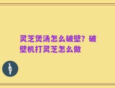 灵芝煲汤怎么破壁？破壁机打灵芝怎么做