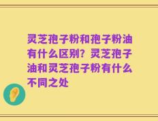 灵芝孢子粉和孢子粉油有什么区别？灵芝孢子油和灵芝孢子粉有什么不同之处
