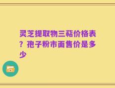 灵芝提取物三萜价格表？孢子粉市面售价是多少