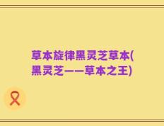 草本旋律黑灵芝草本(黑灵芝——草本之王)