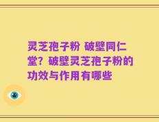 灵芝孢子粉 破壁同仁堂？破壁灵芝孢子粉的功效与作用有哪些