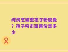 纯灵芝破壁孢子粉胶囊？孢子粉市面售价是多少