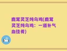鹿茸灵芝炖乌鸡(鹿茸灵芝炖乌鸡：一道补气血佳肴)