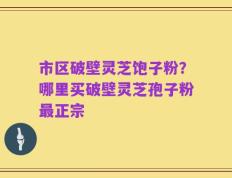 市区破壁灵芝饱子粉？哪里买破壁灵芝孢子粉最正宗
