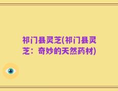 祁门县灵芝(祁门县灵芝：奇妙的天然药材)
