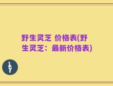 野生灵芝 价格表(野生灵芝：最新价格表)