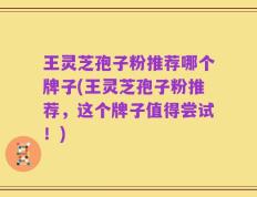 王灵芝孢子粉推荐哪个牌子(王灵芝孢子粉推荐，这个牌子值得尝试！)