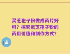 灵芝孢子粉做成药片好吗？探究灵芝孢子粉的药用价值和制作方式？