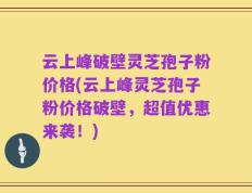 云上峰破壁灵芝孢子粉价格(云上峰灵芝孢子粉价格破壁，超值优惠来袭！)