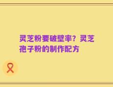 灵芝粉要破壁率？灵芝孢子粉的制作配方