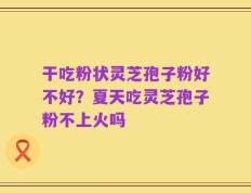 干吃粉状灵芝孢子粉好不好？夏天吃灵芝孢子粉不上火吗