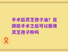 手术后灵芝孢子油？宫颈癌手术之后可以服用灵芝孢子粉吗