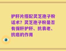 护肝片搭配灵芝孢子粉话术？灵芝孢子粉是否有保肝护肝、抗衰老、抗癌的作用