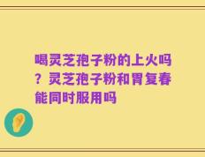 喝灵芝孢子粉的上火吗？灵芝孢子粉和胃复春能同时服用吗