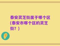 泰安灵芝街属于哪个区(泰安市哪个区的灵芝街？)