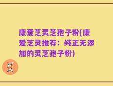 康爱芝灵芝孢子粉(康爱芝灵推荐：纯正无添加的灵芝孢子粉)