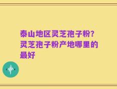 泰山地区灵芝孢子粉？灵芝孢子粉产地哪里的最好