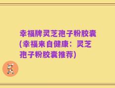 幸福牌灵芝孢子粉胶囊(幸福来自健康：灵芝孢子粉胶囊推荐)