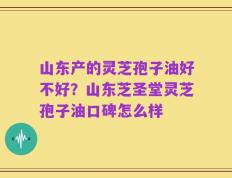 山东产的灵芝孢子油好不好？山东芝圣堂灵芝孢子油口碑怎么样