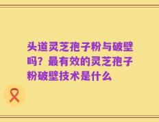 头道灵芝孢子粉与破壁吗？最有效的灵芝孢子粉破壁技术是什么