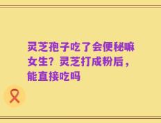 灵芝孢子吃了会便秘嘛女生？灵芝打成粉后，能直接吃吗