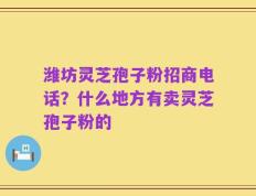 潍坊灵芝孢子粉招商电话？什么地方有卖灵芝孢子粉的