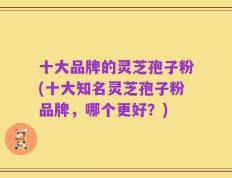 十大品牌的灵芝孢子粉(十大知名灵芝孢子粉品牌，哪个更好？)