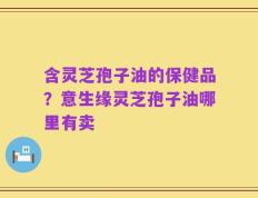 含灵芝孢子油的保健品？意生缘灵芝孢子油哪里有卖