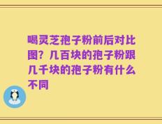 喝灵芝孢子粉前后对比图？几百块的孢子粉跟几千块的孢子粉有什么不同