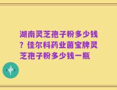 湖南灵芝孢子粉多少钱？佳尔科药业菌宝牌灵芝孢子粉多少钱一瓶
