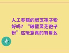 人工养殖的灵芝孢子粉好吗？“破壁灵芝孢子粉”这玩意真的有用么