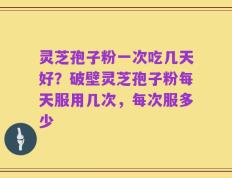 灵芝孢子粉一次吃几天好？破壁灵芝孢子粉每天服用几次，每次服多少