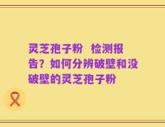 灵芝孢子粉  检测报告？如何分辨破壁和没破壁的灵芝孢子粉